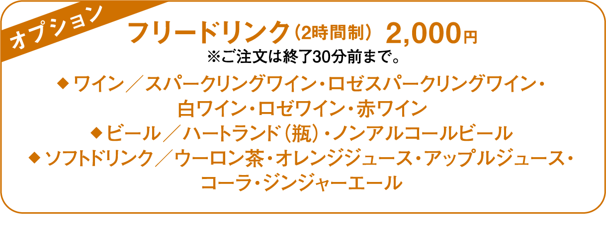 オプション フリードリンク（2時間制） 2,000円 ※ご注文は終了30分前まで。◆ ワイン／スパークリングワイン・ロゼスパークリングワイン・白ワイン・ロゼワイン・赤ワイン◆ ビール／ハートランド（瓶）・ノンアルコールビール◆ ソフトドリンク／ウーロン茶・オレンジジュース・アップルジュース・コーラ・ジンジャーエール