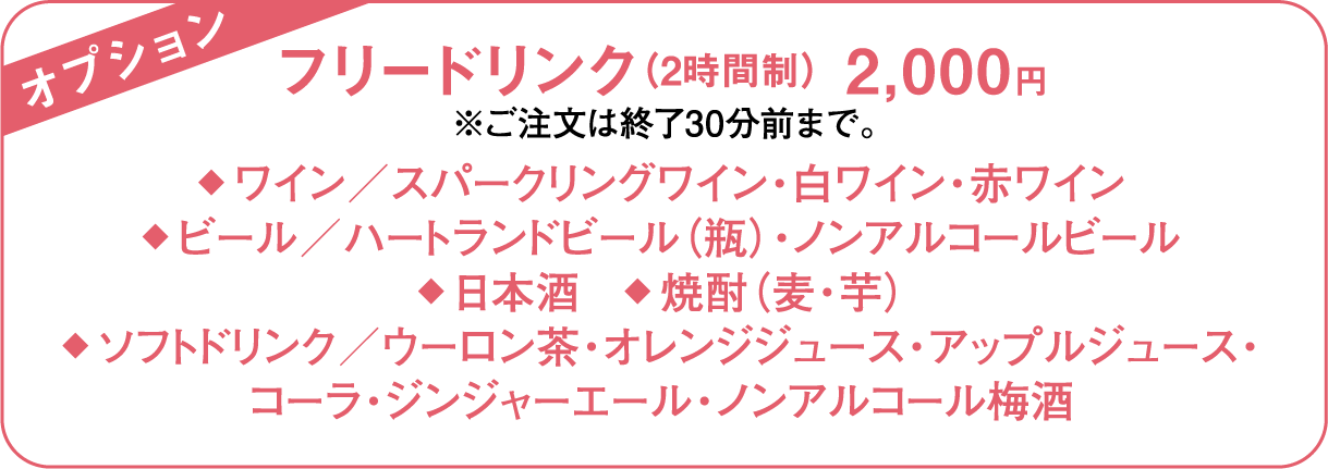 オプション フリードリンク（2時間制） 2,000円 ※ご注文は終了30分前まで。◆ ワイン／スパークリングワイン・白ワイン・赤ワイン◆ ビール／ハートランドビール（瓶）・ノンアルコールビール◆ 日本酒　◆ 焼酎（麦・芋）◆ ソフトドリンク／ウーロン茶・オレンジジュース・アップルジュース・コーラ・ジンジャーエール・ノンアルコール梅酒