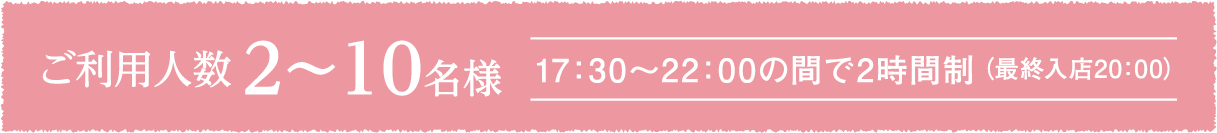 ご利用人数2〜10名様 17：30～22：00の間で2時間制（最終入店20:00）